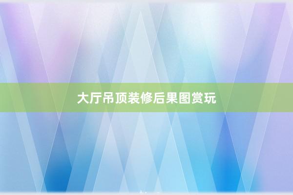 大厅吊顶装修后果图赏玩