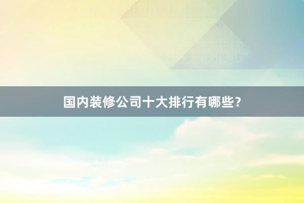 国内装修公司十大排行有哪些？