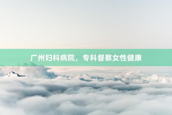 广州妇科病院，专科督察女性健康