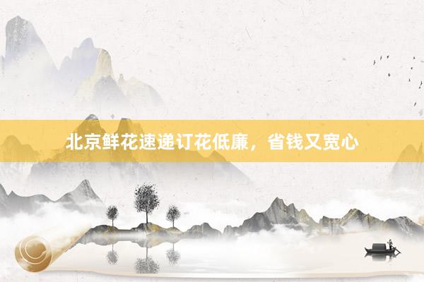 北京鲜花速递订花低廉，省钱又宽心